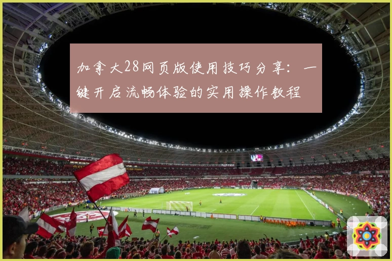 加拿大28网页版使用技巧分享：一键开启流畅体验的实用操作教程