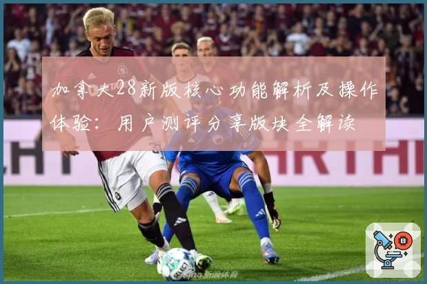 加拿大28新版核心功能解析及操作体验：用户测评分享版块全解读