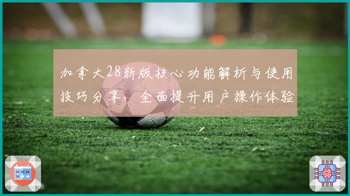 加拿大28新版核心功能解析与使用技巧分享，全面提升用户操作体验