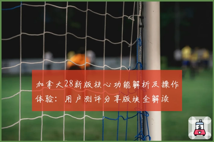 加拿大28新版核心功能解析及操作体验：用户测评分享版块全解读